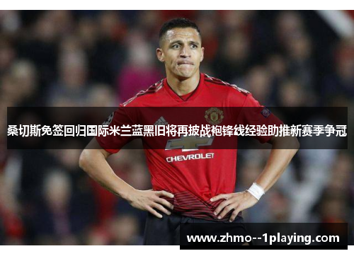 桑切斯免签回归国际米兰蓝黑旧将再披战袍锋线经验助推新赛季争冠